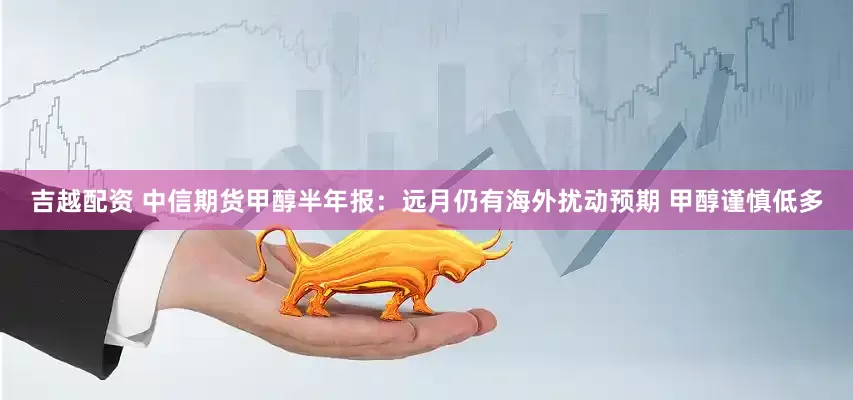 吉越配资 中信期货甲醇半年报：远月仍有海外扰动预期 甲醇谨慎低多