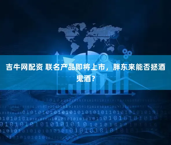 吉牛网配资 联名产品即将上市，胖东来能否拯酒鬼酒？