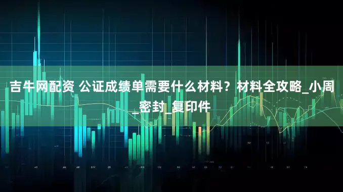 吉牛网配资 公证成绩单需要什么材料？材料全攻略_小周_密封_复印件