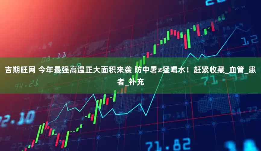 吉期旺网 今年最强高温正大面积来袭 防中暑≠猛喝水！赶紧收藏_血管_患者_补充