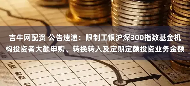 吉牛网配资 公告速递：限制工银沪深300指数基金机构投资者大额申购、转换转入及定期定额投资业务金额