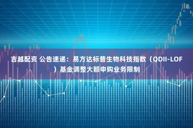 吉越配资 公告速递：易方达标普生物科技指数（QDII-LOF）基金调整大额申购业务限制