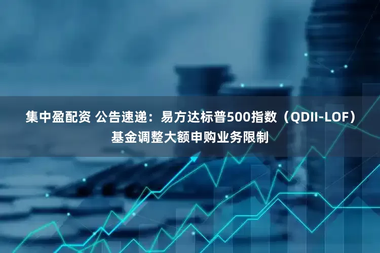 集中盈配资 公告速递：易方达标普500指数（QDII-LOF）基金调整大额申购业务限制