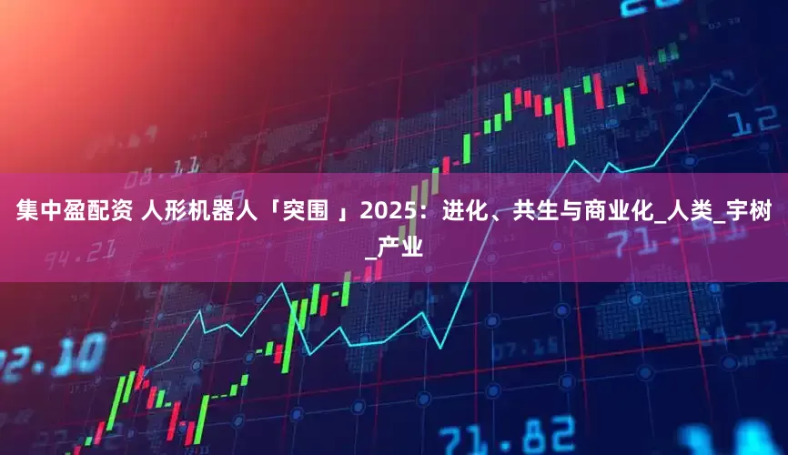 集中盈配资 人形机器人「突围 」2025：进化、共生与商业化_人类_宇树_产业