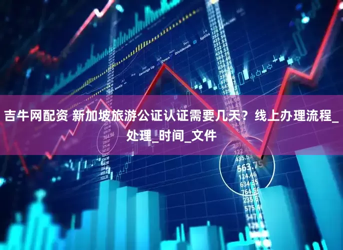 吉牛网配资 新加坡旅游公证认证需要几天？线上办理流程_处理_时间_文件