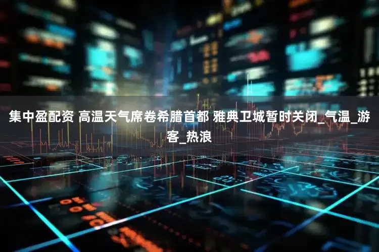 集中盈配资 高温天气席卷希腊首都 雅典卫城暂时关闭_气温_游客_热浪
