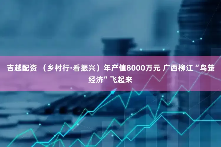 吉越配资 （乡村行·看振兴）年产值8000万元 广西柳江“鸟笼经济”飞起来