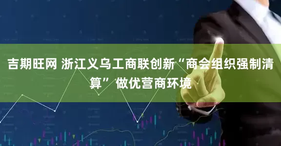 吉期旺网 浙江义乌工商联创新“商会组织强制清算” 做优营商环境