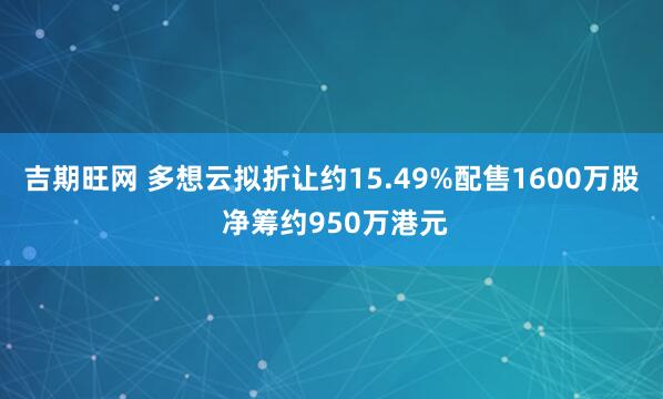 吉期旺网 多想云拟折让约15.49%配售1600万股 净筹约950万港元