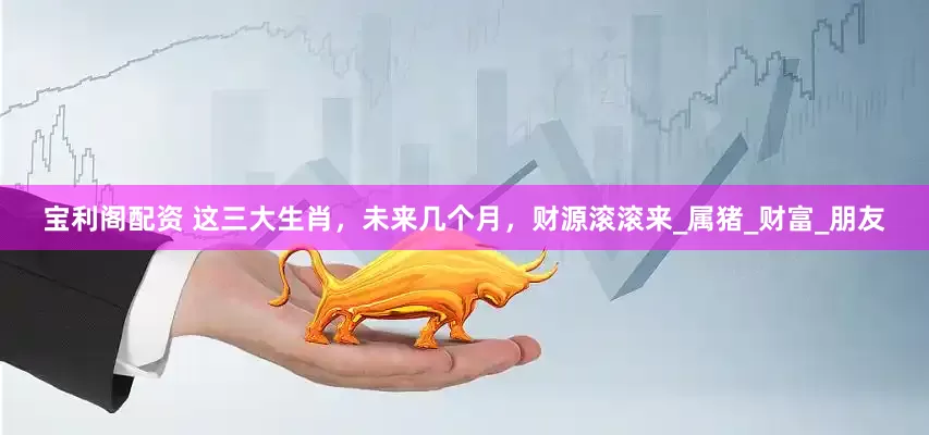 宝利阁配资 这三大生肖，未来几个月，财源滚滚来_属猪_财富_朋友