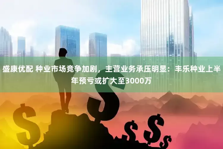 盛康优配 种业市场竞争加剧，主营业务承压明显：丰乐种业上半年预亏或扩大至3000万