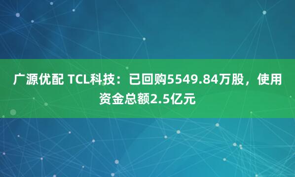 广源优配 TCL科技：已回购5549.84万股，使用资金总额2.5亿元