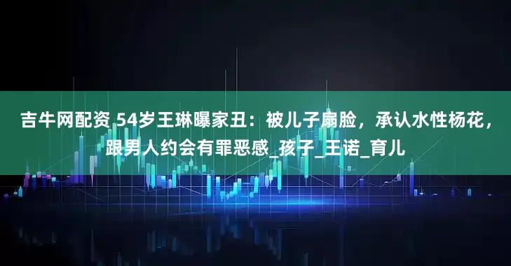 吉牛网配资 54岁王琳曝家丑：被儿子扇脸，承认水性杨花，跟男人约会有罪恶感_孩子_王诺_育儿