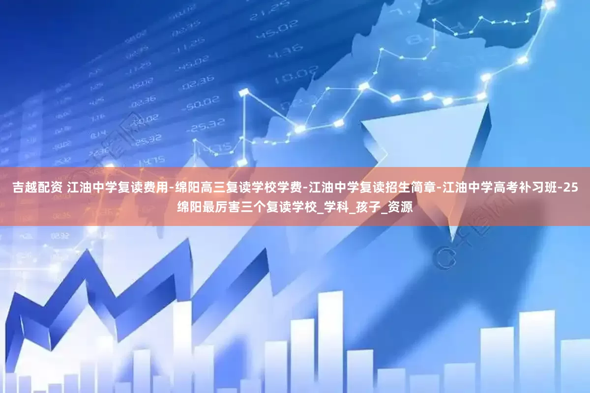 吉越配资 江油中学复读费用-绵阳高三复读学校学费-江油中学复读招生简章-江油中学高考补习班-25绵阳最厉害三个复读学校_学科_孩子_资源