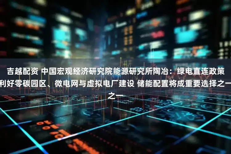 吉越配资 中国宏观经济研究院能源研究所陶冶：绿电直连政策利好零碳园区、微电网与虚拟电厂建设 储能配置将成重要选择之一