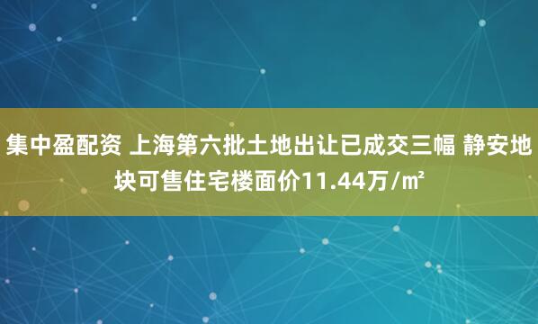 集中盈配资 上海第六批土地出让已成交三幅 静安地块可售住宅楼面价11.44万/㎡