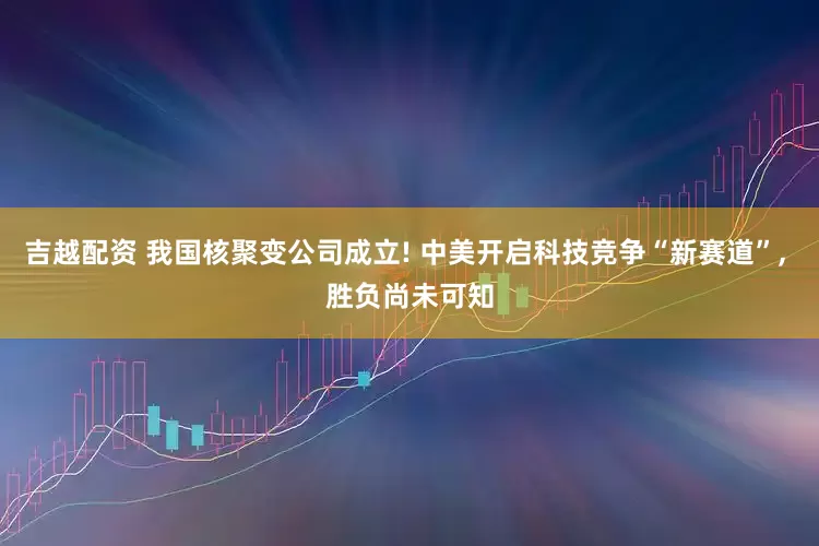 吉越配资 我国核聚变公司成立! 中美开启科技竞争“新赛道”, 胜负尚未可知