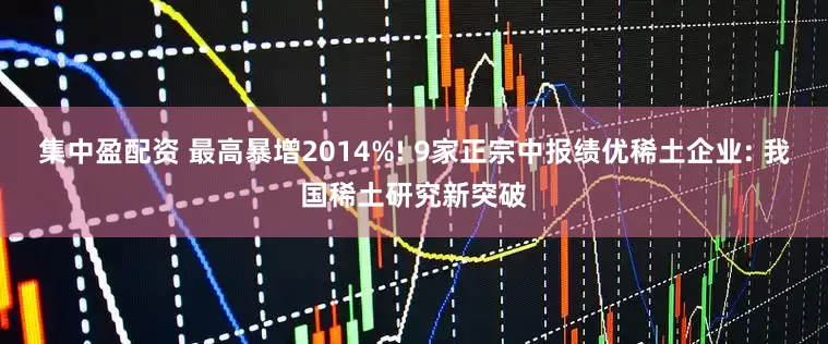 集中盈配资 最高暴增2014%! 9家正宗中报绩优稀土企业: 我国稀土研究新突破