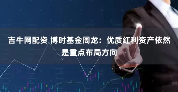 吉牛网配资 博时基金周龙：优质红利资产依然是重点布局方向