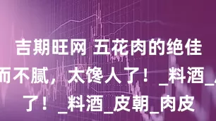 吉期旺网 五花肉的绝佳伴侣，香而不腻，太馋人了！_料酒_皮朝_肉皮