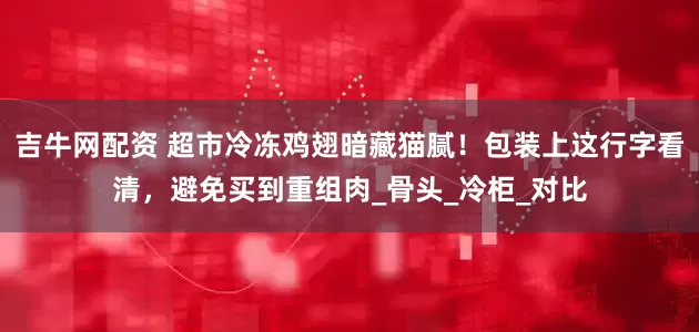 吉牛网配资 超市冷冻鸡翅暗藏猫腻！包装上这行字看清，避免买到重组肉_骨头_冷柜_对比