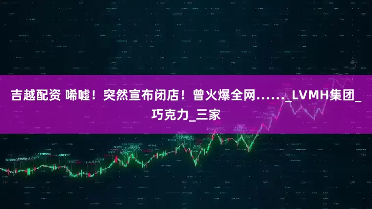 吉越配资 唏嘘！突然宣布闭店！曾火爆全网……_LVMH集团_巧克力_三家