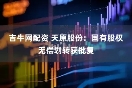 吉牛网配资 天原股份：国有股权无偿划转获批复
