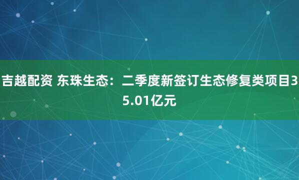 吉越配资 东珠生态：二季度新签订生态修复类项目35.01亿元