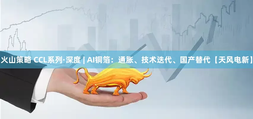 火山策略 CCL系列·深度 | AI铜箔：通胀、技术迭代、国产替代【天风电新】