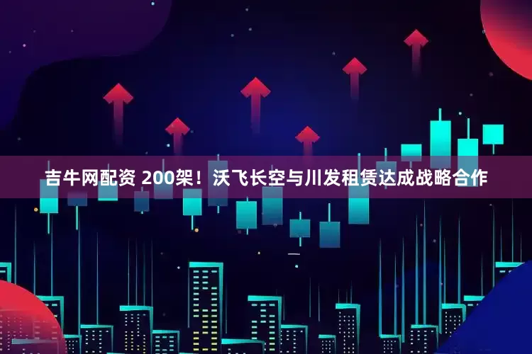 吉牛网配资 200架！沃飞长空与川发租赁达成战略合作