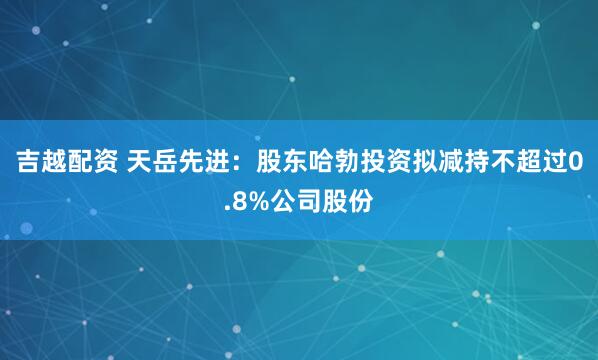 吉越配资 天岳先进：股东哈勃投资拟减持不超过0.8%公司股份