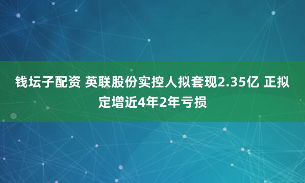 钱坛子配资 英联股份实控人拟套现2.35亿 正拟定增近4年2年亏损