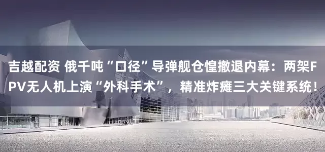 吉越配资 俄千吨“口径”导弹舰仓惶撤退内幕：两架FPV无人机上演“外科手术”，精准炸瘫三大关键系统！