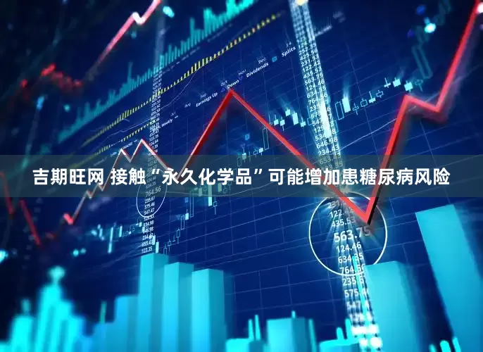 吉期旺网 接触“永久化学品”可能增加患糖尿病风险