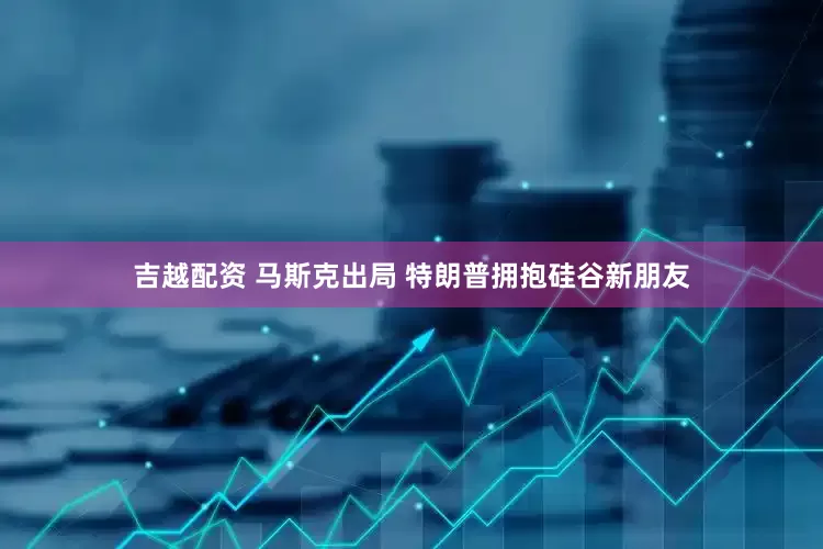 吉越配资 马斯克出局 特朗普拥抱硅谷新朋友