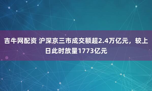 吉牛网配资 沪深京三市成交额超2.4万亿元，较上日此时放量1773亿元