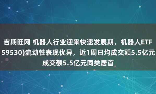吉期旺网 机器人行业迎来快速发展期，机器人ETF易方达(159530)流动性表现优异，近1周日均成交额5.5亿元同类居首
