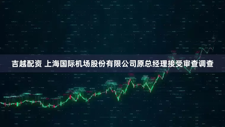 吉越配资 上海国际机场股份有限公司原总经理接受审查调查