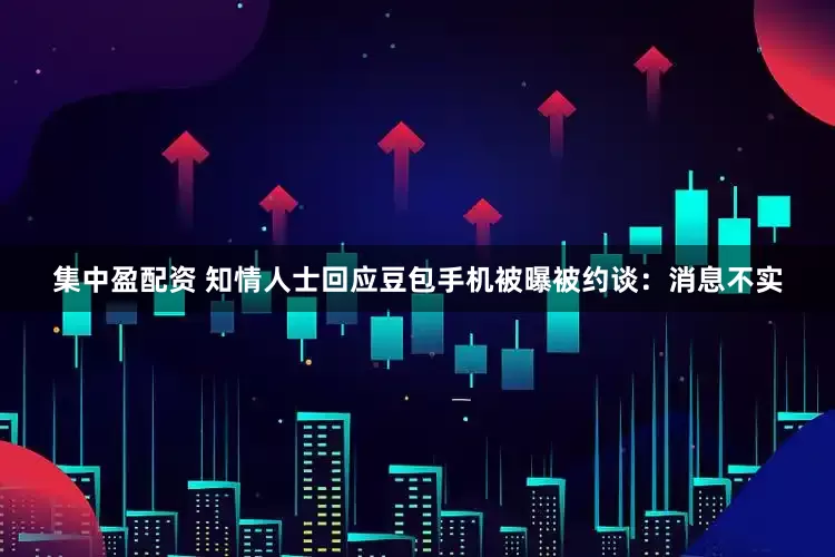 集中盈配资 知情人士回应豆包手机被曝被约谈：消息不实