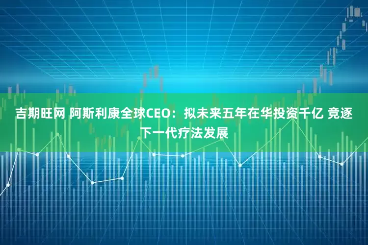 吉期旺网 阿斯利康全球CEO：拟未来五年在华投资千亿 竞逐下一代疗法发展
