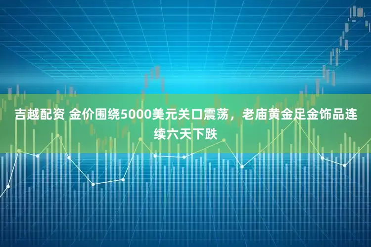 吉越配资 金价围绕5000美元关口震荡，老庙黄金足金饰品连续六天下跌