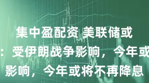集中盈配资 美联储或释放信号：受伊朗战争影响，今年或将不再降息