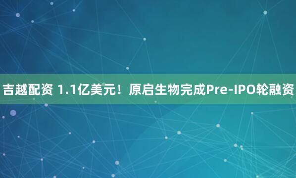 吉越配资 1.1亿美元！原启生物完成Pre-IPO轮融资