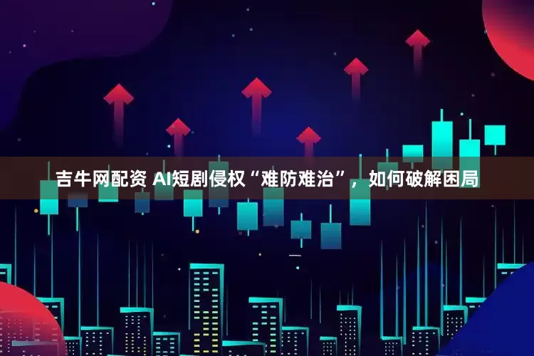吉牛网配资 AI短剧侵权“难防难治”，如何破解困局