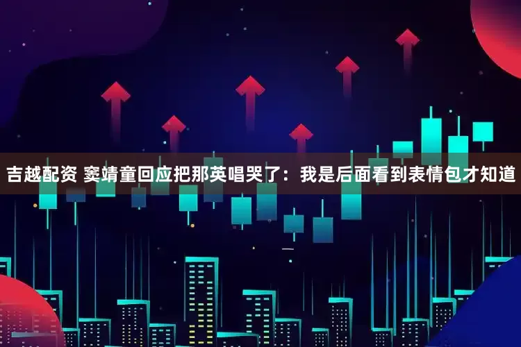 吉越配资 窦靖童回应把那英唱哭了：我是后面看到表情包才知道